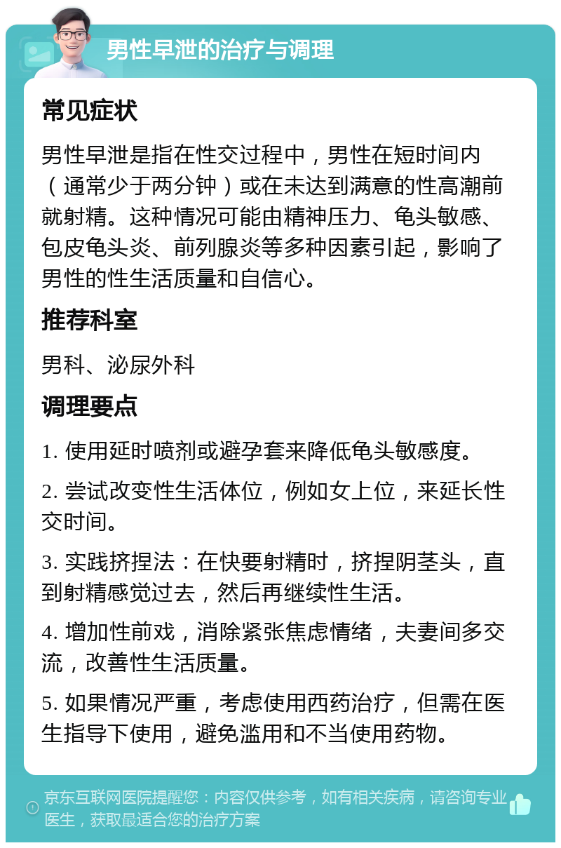 男性早泄的治疗与调理 常见症状 男性早泄是指在性交过程中，男性在短时间内（通常少于两分钟）或在未达到满意的性高潮前就射精。这种情况可能由精神压力、龟头敏感、包皮龟头炎、前列腺炎等多种因素引起，影响了男性的性生活质量和自信心。 推荐科室 男科、泌尿外科 调理要点 1. 使用延时喷剂或避孕套来降低龟头敏感度。 2. 尝试改变性生活体位，例如女上位，来延长性交时间。 3. 实践挤捏法：在快要射精时，挤捏阴茎头，直到射精感觉过去，然后再继续性生活。 4. 增加性前戏，消除紧张焦虑情绪，夫妻间多交流，改善性生活质量。 5. 如果情况严重，考虑使用西药治疗，但需在医生指导下使用，避免滥用和不当使用药物。