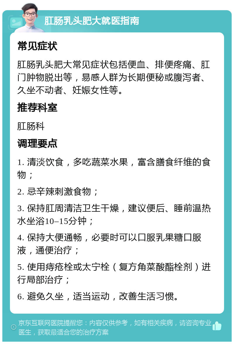 肛肠乳头肥大就医指南 常见症状 肛肠乳头肥大常见症状包括便血、排便疼痛、肛门肿物脱出等，易感人群为长期便秘或腹泻者、久坐不动者、妊娠女性等。 推荐科室 肛肠科 调理要点 1. 清淡饮食，多吃蔬菜水果，富含膳食纤维的食物； 2. 忌辛辣刺激食物； 3. 保持肛周清洁卫生干燥，建议便后、睡前温热水坐浴10–15分钟； 4. 保持大便通畅，必要时可以口服乳果糖口服液，通便治疗； 5. 使用痔疮栓或太宁栓（复方角菜酸酯栓剂）进行局部治疗； 6. 避免久坐，适当运动，改善生活习惯。