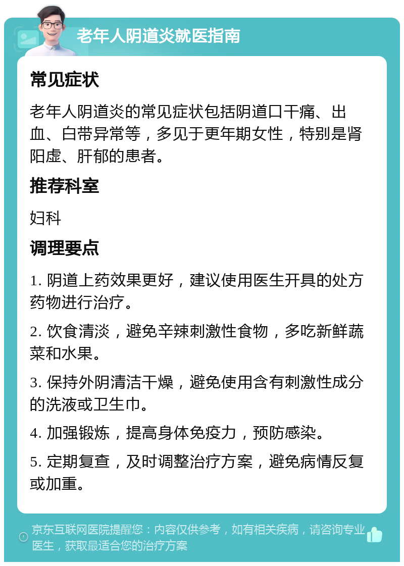 老年人阴道炎就医指南 常见症状 老年人阴道炎的常见症状包括阴道口干痛、出血、白带异常等，多见于更年期女性，特别是肾阳虚、肝郁的患者。 推荐科室 妇科 调理要点 1. 阴道上药效果更好，建议使用医生开具的处方药物进行治疗。 2. 饮食清淡，避免辛辣刺激性食物，多吃新鲜蔬菜和水果。 3. 保持外阴清洁干燥，避免使用含有刺激性成分的洗液或卫生巾。 4. 加强锻炼，提高身体免疫力，预防感染。 5. 定期复查，及时调整治疗方案，避免病情反复或加重。