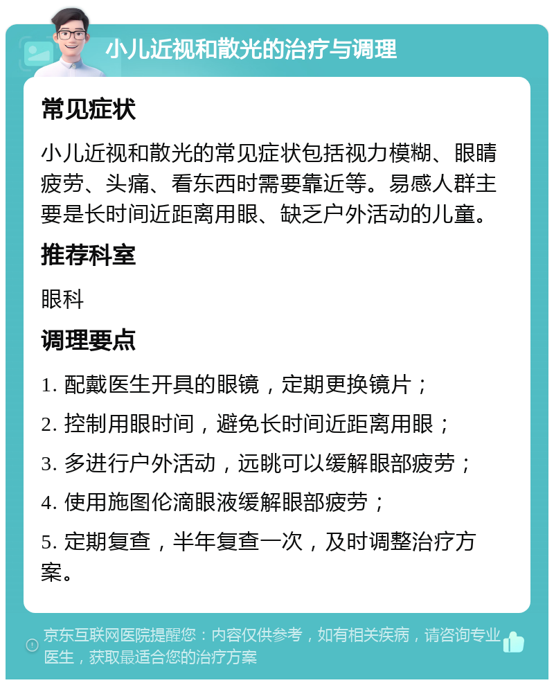 小儿近视和散光的治疗与调理 常见症状 小儿近视和散光的常见症状包括视力模糊、眼睛疲劳、头痛、看东西时需要靠近等。易感人群主要是长时间近距离用眼、缺乏户外活动的儿童。 推荐科室 眼科 调理要点 1. 配戴医生开具的眼镜，定期更换镜片； 2. 控制用眼时间，避免长时间近距离用眼； 3. 多进行户外活动，远眺可以缓解眼部疲劳； 4. 使用施图伦滴眼液缓解眼部疲劳； 5. 定期复查，半年复查一次，及时调整治疗方案。