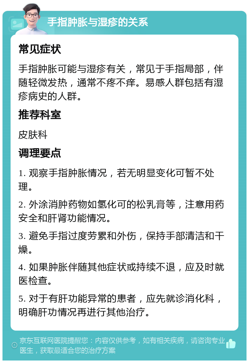 手指肿胀与湿疹的关系 常见症状 手指肿胀可能与湿疹有关，常见于手指局部，伴随轻微发热，通常不疼不痒。易感人群包括有湿疹病史的人群。 推荐科室 皮肤科 调理要点 1. 观察手指肿胀情况，若无明显变化可暂不处理。 2. 外涂消肿药物如氢化可的松乳膏等，注意用药安全和肝肾功能情况。 3. 避免手指过度劳累和外伤，保持手部清洁和干燥。 4. 如果肿胀伴随其他症状或持续不退，应及时就医检查。 5. 对于有肝功能异常的患者，应先就诊消化科，明确肝功情况再进行其他治疗。