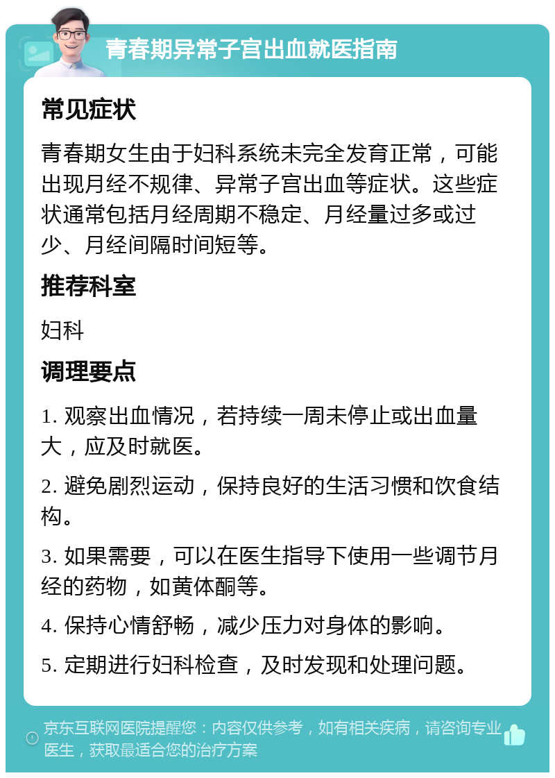 青春期异常子宫出血就医指南 常见症状 青春期女生由于妇科系统未完全发育正常，可能出现月经不规律、异常子宫出血等症状。这些症状通常包括月经周期不稳定、月经量过多或过少、月经间隔时间短等。 推荐科室 妇科 调理要点 1. 观察出血情况，若持续一周未停止或出血量大，应及时就医。 2. 避免剧烈运动，保持良好的生活习惯和饮食结构。 3. 如果需要，可以在医生指导下使用一些调节月经的药物，如黄体酮等。 4. 保持心情舒畅，减少压力对身体的影响。 5. 定期进行妇科检查，及时发现和处理问题。