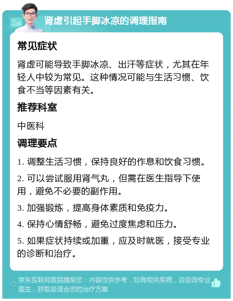 肾虚引起手脚冰凉的调理指南 常见症状 肾虚可能导致手脚冰凉、出汗等症状，尤其在年轻人中较为常见。这种情况可能与生活习惯、饮食不当等因素有关。 推荐科室 中医科 调理要点 1. 调整生活习惯，保持良好的作息和饮食习惯。 2. 可以尝试服用肾气丸，但需在医生指导下使用，避免不必要的副作用。 3. 加强锻炼，提高身体素质和免疫力。 4. 保持心情舒畅，避免过度焦虑和压力。 5. 如果症状持续或加重，应及时就医，接受专业的诊断和治疗。