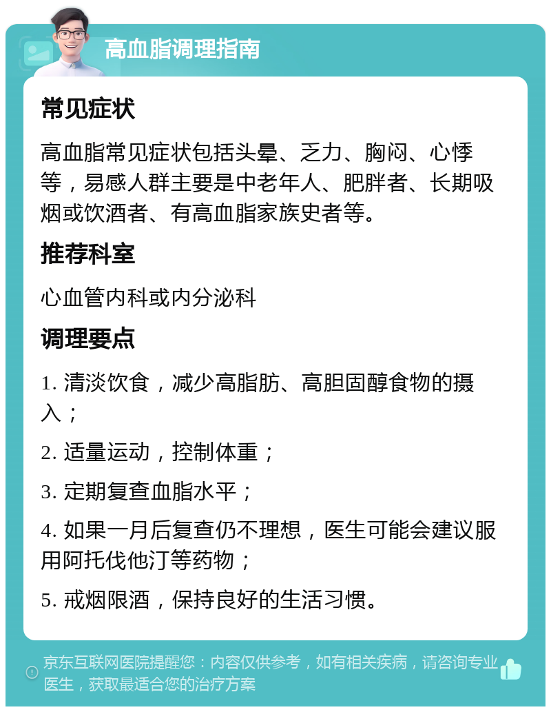 高血脂调理指南 常见症状 高血脂常见症状包括头晕、乏力、胸闷、心悸等，易感人群主要是中老年人、肥胖者、长期吸烟或饮酒者、有高血脂家族史者等。 推荐科室 心血管内科或内分泌科 调理要点 1. 清淡饮食，减少高脂肪、高胆固醇食物的摄入； 2. 适量运动，控制体重； 3. 定期复查血脂水平； 4. 如果一月后复查仍不理想，医生可能会建议服用阿托伐他汀等药物； 5. 戒烟限酒，保持良好的生活习惯。