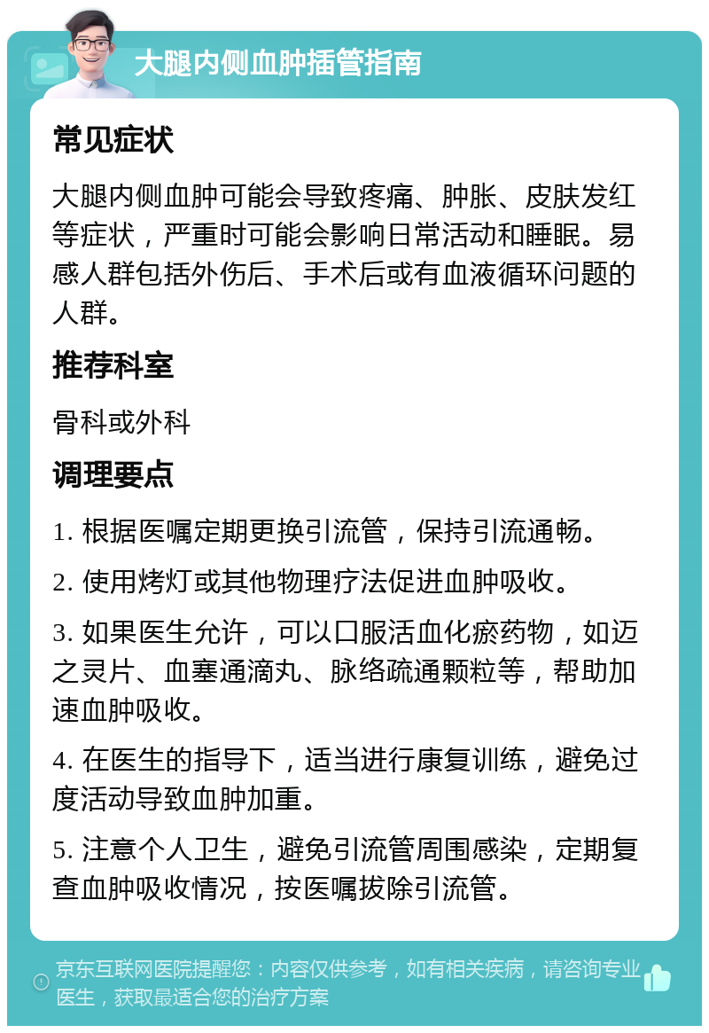 大腿内侧血肿插管指南 常见症状 大腿内侧血肿可能会导致疼痛、肿胀、皮肤发红等症状，严重时可能会影响日常活动和睡眠。易感人群包括外伤后、手术后或有血液循环问题的人群。 推荐科室 骨科或外科 调理要点 1. 根据医嘱定期更换引流管，保持引流通畅。 2. 使用烤灯或其他物理疗法促进血肿吸收。 3. 如果医生允许，可以口服活血化瘀药物，如迈之灵片、血塞通滴丸、脉络疏通颗粒等，帮助加速血肿吸收。 4. 在医生的指导下，适当进行康复训练，避免过度活动导致血肿加重。 5. 注意个人卫生，避免引流管周围感染，定期复查血肿吸收情况，按医嘱拔除引流管。