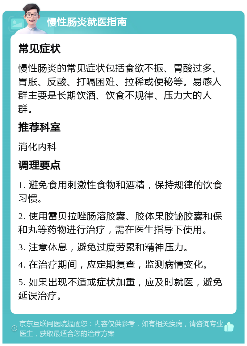 慢性肠炎就医指南 常见症状 慢性肠炎的常见症状包括食欲不振、胃酸过多、胃胀、反酸、打嗝困难、拉稀或便秘等。易感人群主要是长期饮酒、饮食不规律、压力大的人群。 推荐科室 消化内科 调理要点 1. 避免食用刺激性食物和酒精，保持规律的饮食习惯。 2. 使用雷贝拉唑肠溶胶囊、胶体果胶铋胶囊和保和丸等药物进行治疗，需在医生指导下使用。 3. 注意休息，避免过度劳累和精神压力。 4. 在治疗期间，应定期复查，监测病情变化。 5. 如果出现不适或症状加重，应及时就医，避免延误治疗。