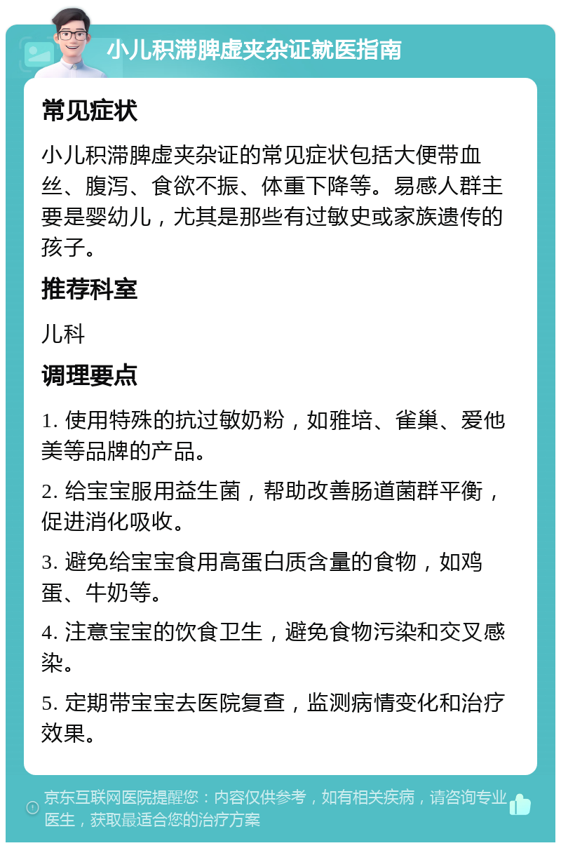 小儿积滞脾虚夹杂证就医指南 常见症状 小儿积滞脾虚夹杂证的常见症状包括大便带血丝、腹泻、食欲不振、体重下降等。易感人群主要是婴幼儿，尤其是那些有过敏史或家族遗传的孩子。 推荐科室 儿科 调理要点 1. 使用特殊的抗过敏奶粉，如雅培、雀巢、爱他美等品牌的产品。 2. 给宝宝服用益生菌，帮助改善肠道菌群平衡，促进消化吸收。 3. 避免给宝宝食用高蛋白质含量的食物，如鸡蛋、牛奶等。 4. 注意宝宝的饮食卫生，避免食物污染和交叉感染。 5. 定期带宝宝去医院复查，监测病情变化和治疗效果。