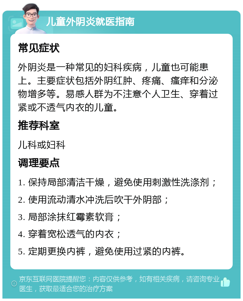 儿童外阴炎就医指南 常见症状 外阴炎是一种常见的妇科疾病，儿童也可能患上。主要症状包括外阴红肿、疼痛、瘙痒和分泌物增多等。易感人群为不注意个人卫生、穿着过紧或不透气内衣的儿童。 推荐科室 儿科或妇科 调理要点 1. 保持局部清洁干燥，避免使用刺激性洗涤剂； 2. 使用流动清水冲洗后吹干外阴部； 3. 局部涂抹红霉素软膏； 4. 穿着宽松透气的内衣； 5. 定期更换内裤，避免使用过紧的内裤。