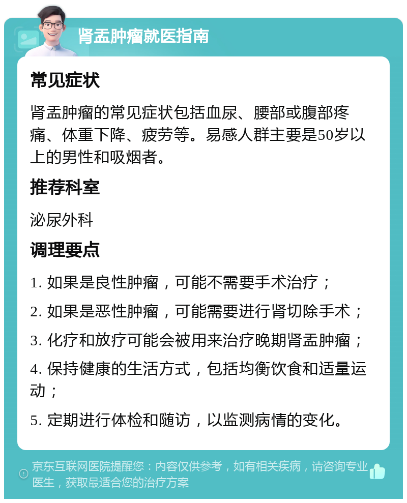 肾盂肿瘤就医指南 常见症状 肾盂肿瘤的常见症状包括血尿、腰部或腹部疼痛、体重下降、疲劳等。易感人群主要是50岁以上的男性和吸烟者。 推荐科室 泌尿外科 调理要点 1. 如果是良性肿瘤，可能不需要手术治疗； 2. 如果是恶性肿瘤，可能需要进行肾切除手术； 3. 化疗和放疗可能会被用来治疗晚期肾盂肿瘤； 4. 保持健康的生活方式，包括均衡饮食和适量运动； 5. 定期进行体检和随访，以监测病情的变化。