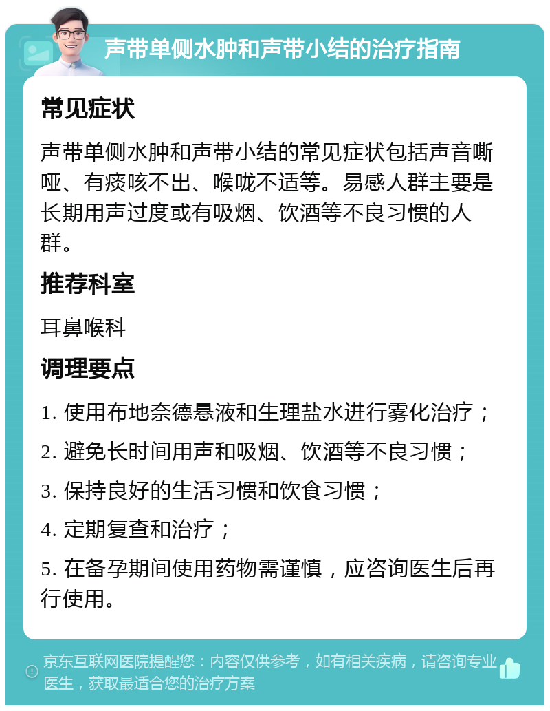 声带单侧水肿和声带小结的治疗指南 常见症状 声带单侧水肿和声带小结的常见症状包括声音嘶哑、有痰咳不出、喉咙不适等。易感人群主要是长期用声过度或有吸烟、饮酒等不良习惯的人群。 推荐科室 耳鼻喉科 调理要点 1. 使用布地奈德悬液和生理盐水进行雾化治疗； 2. 避免长时间用声和吸烟、饮酒等不良习惯； 3. 保持良好的生活习惯和饮食习惯； 4. 定期复查和治疗； 5. 在备孕期间使用药物需谨慎，应咨询医生后再行使用。