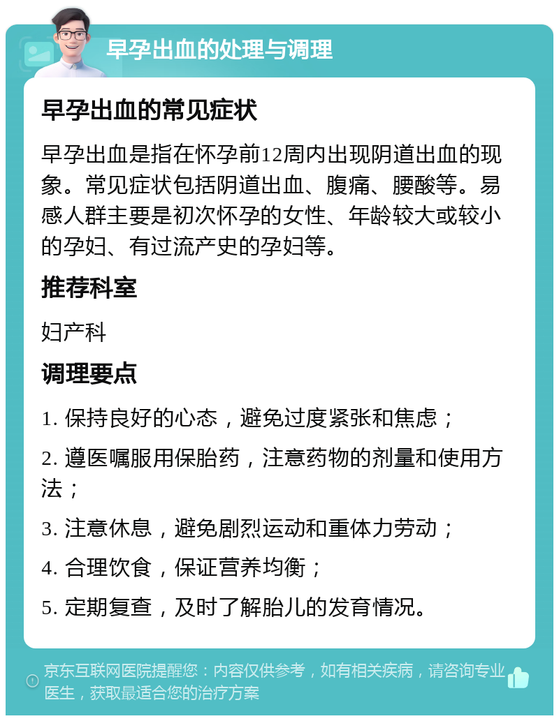 早孕出血的处理与调理 早孕出血的常见症状 早孕出血是指在怀孕前12周内出现阴道出血的现象。常见症状包括阴道出血、腹痛、腰酸等。易感人群主要是初次怀孕的女性、年龄较大或较小的孕妇、有过流产史的孕妇等。 推荐科室 妇产科 调理要点 1. 保持良好的心态，避免过度紧张和焦虑； 2. 遵医嘱服用保胎药，注意药物的剂量和使用方法； 3. 注意休息，避免剧烈运动和重体力劳动； 4. 合理饮食，保证营养均衡； 5. 定期复查，及时了解胎儿的发育情况。