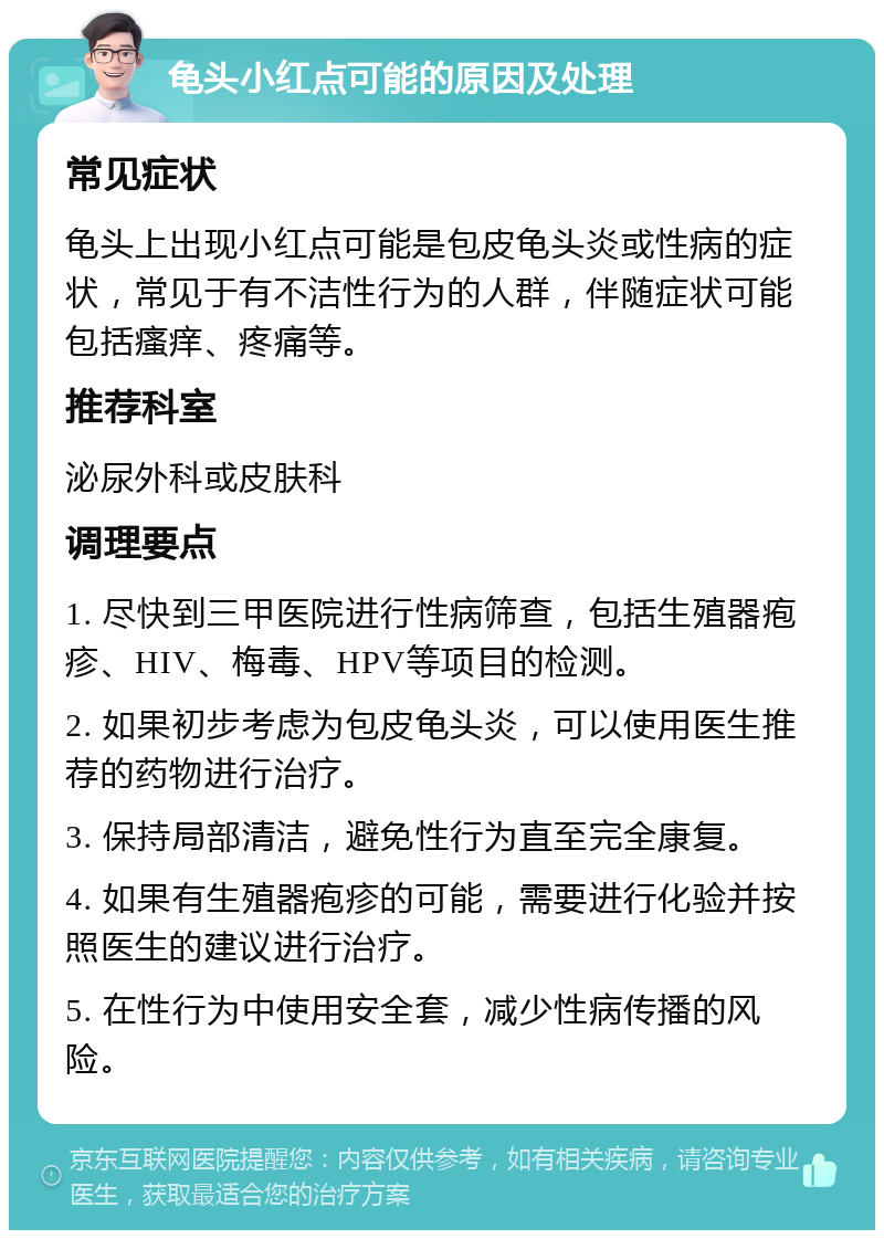 龟头小红点可能的原因及处理 常见症状 龟头上出现小红点可能是包皮龟头炎或性病的症状，常见于有不洁性行为的人群，伴随症状可能包括瘙痒、疼痛等。 推荐科室 泌尿外科或皮肤科 调理要点 1. 尽快到三甲医院进行性病筛查，包括生殖器疱疹、HIV、梅毒、HPV等项目的检测。 2. 如果初步考虑为包皮龟头炎，可以使用医生推荐的药物进行治疗。 3. 保持局部清洁，避免性行为直至完全康复。 4. 如果有生殖器疱疹的可能，需要进行化验并按照医生的建议进行治疗。 5. 在性行为中使用安全套，减少性病传播的风险。