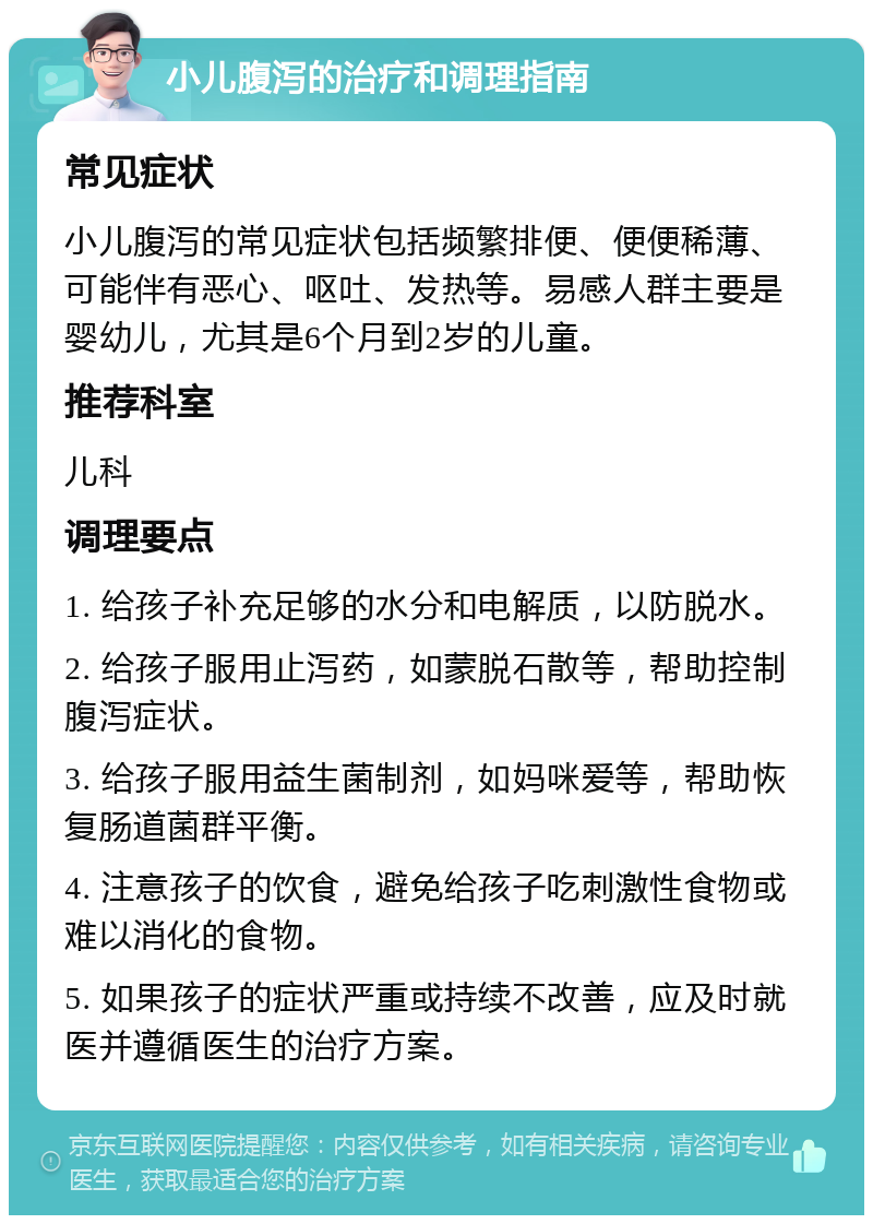 小儿腹泻的治疗和调理指南 常见症状 小儿腹泻的常见症状包括频繁排便、便便稀薄、可能伴有恶心、呕吐、发热等。易感人群主要是婴幼儿，尤其是6个月到2岁的儿童。 推荐科室 儿科 调理要点 1. 给孩子补充足够的水分和电解质，以防脱水。 2. 给孩子服用止泻药，如蒙脱石散等，帮助控制腹泻症状。 3. 给孩子服用益生菌制剂，如妈咪爱等，帮助恢复肠道菌群平衡。 4. 注意孩子的饮食，避免给孩子吃刺激性食物或难以消化的食物。 5. 如果孩子的症状严重或持续不改善，应及时就医并遵循医生的治疗方案。