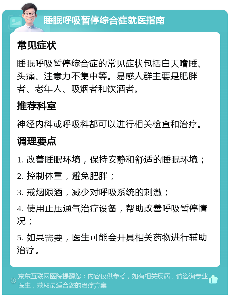 睡眠呼吸暂停综合症就医指南 常见症状 睡眠呼吸暂停综合症的常见症状包括白天嗜睡、头痛、注意力不集中等。易感人群主要是肥胖者、老年人、吸烟者和饮酒者。 推荐科室 神经内科或呼吸科都可以进行相关检查和治疗。 调理要点 1. 改善睡眠环境，保持安静和舒适的睡眠环境； 2. 控制体重，避免肥胖； 3. 戒烟限酒，减少对呼吸系统的刺激； 4. 使用正压通气治疗设备，帮助改善呼吸暂停情况； 5. 如果需要，医生可能会开具相关药物进行辅助治疗。