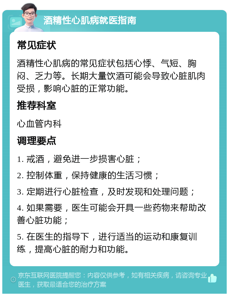 酒精性心肌病就医指南 常见症状 酒精性心肌病的常见症状包括心悸、气短、胸闷、乏力等。长期大量饮酒可能会导致心脏肌肉受损，影响心脏的正常功能。 推荐科室 心血管内科 调理要点 1. 戒酒，避免进一步损害心脏； 2. 控制体重，保持健康的生活习惯； 3. 定期进行心脏检查，及时发现和处理问题； 4. 如果需要，医生可能会开具一些药物来帮助改善心脏功能； 5. 在医生的指导下，进行适当的运动和康复训练，提高心脏的耐力和功能。