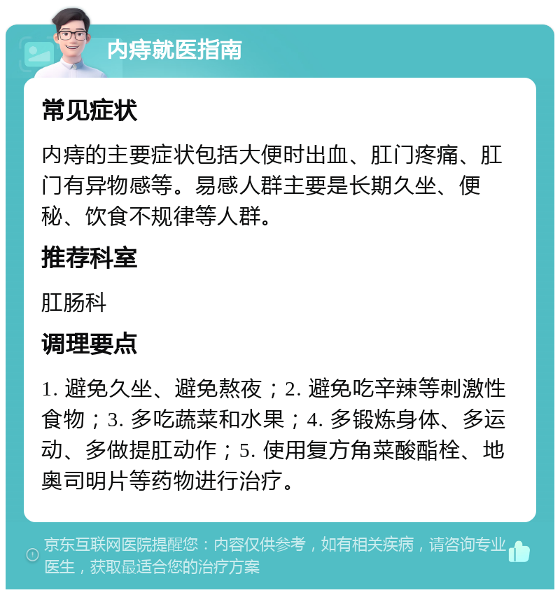 内痔就医指南 常见症状 内痔的主要症状包括大便时出血、肛门疼痛、肛门有异物感等。易感人群主要是长期久坐、便秘、饮食不规律等人群。 推荐科室 肛肠科 调理要点 1. 避免久坐、避免熬夜；2. 避免吃辛辣等刺激性食物；3. 多吃蔬菜和水果；4. 多锻炼身体、多运动、多做提肛动作；5. 使用复方角菜酸酯栓、地奥司明片等药物进行治疗。