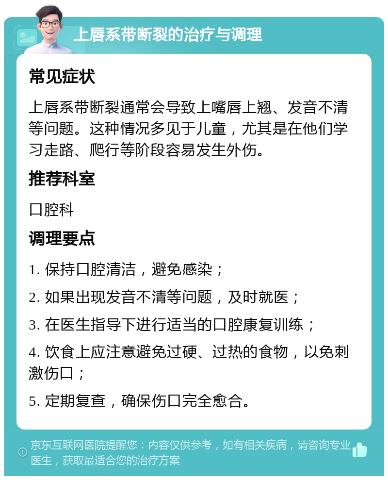 上唇系带断裂的治疗与调理 常见症状 上唇系带断裂通常会导致上嘴唇上翘、发音不清等问题。这种情况多见于儿童，尤其是在他们学习走路、爬行等阶段容易发生外伤。 推荐科室 口腔科 调理要点 1. 保持口腔清洁，避免感染； 2. 如果出现发音不清等问题，及时就医； 3. 在医生指导下进行适当的口腔康复训练； 4. 饮食上应注意避免过硬、过热的食物，以免刺激伤口； 5. 定期复查，确保伤口完全愈合。