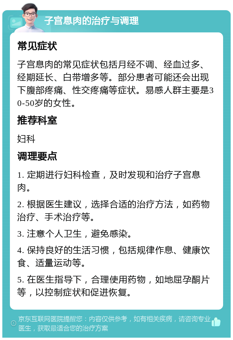 子宫息肉的治疗与调理 常见症状 子宫息肉的常见症状包括月经不调、经血过多、经期延长、白带增多等。部分患者可能还会出现下腹部疼痛、性交疼痛等症状。易感人群主要是30-50岁的女性。 推荐科室 妇科 调理要点 1. 定期进行妇科检查，及时发现和治疗子宫息肉。 2. 根据医生建议，选择合适的治疗方法，如药物治疗、手术治疗等。 3. 注意个人卫生，避免感染。 4. 保持良好的生活习惯，包括规律作息、健康饮食、适量运动等。 5. 在医生指导下，合理使用药物，如地屈孕酮片等，以控制症状和促进恢复。