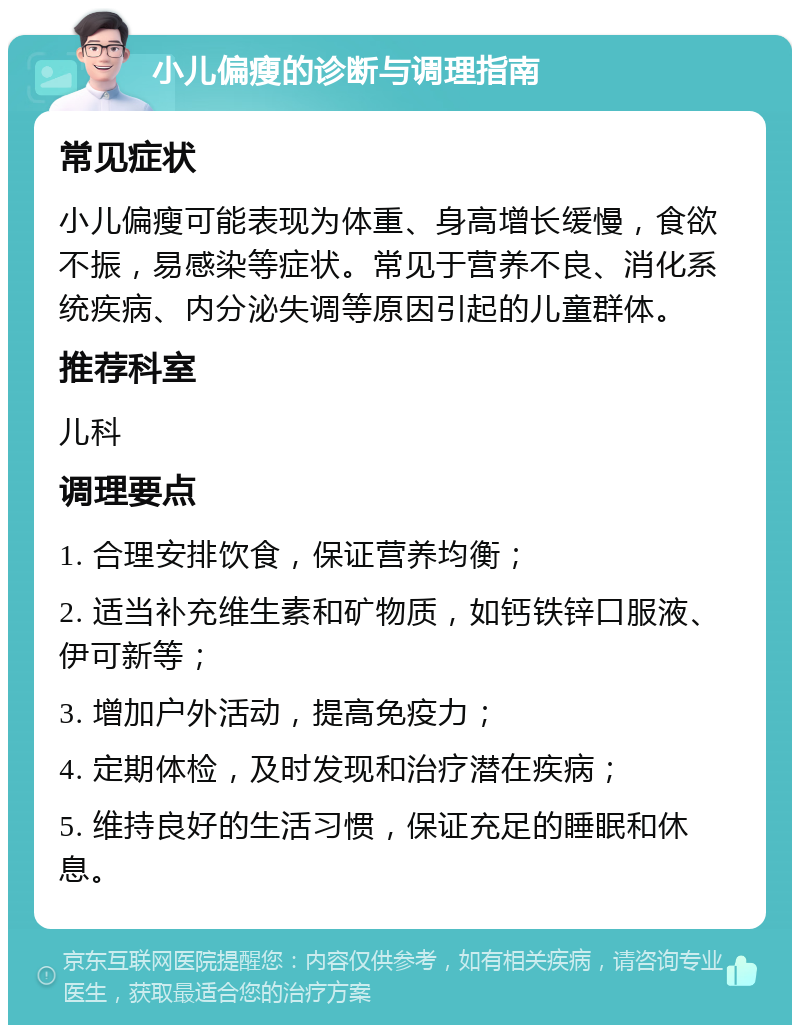 小儿偏瘦的诊断与调理指南 常见症状 小儿偏瘦可能表现为体重、身高增长缓慢，食欲不振，易感染等症状。常见于营养不良、消化系统疾病、内分泌失调等原因引起的儿童群体。 推荐科室 儿科 调理要点 1. 合理安排饮食，保证营养均衡； 2. 适当补充维生素和矿物质，如钙铁锌口服液、伊可新等； 3. 增加户外活动，提高免疫力； 4. 定期体检，及时发现和治疗潜在疾病； 5. 维持良好的生活习惯，保证充足的睡眠和休息。