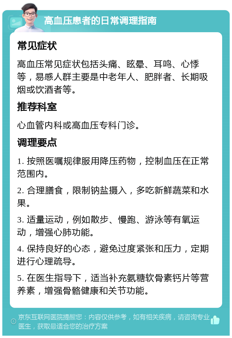 高血压患者的日常调理指南 常见症状 高血压常见症状包括头痛、眩晕、耳鸣、心悸等，易感人群主要是中老年人、肥胖者、长期吸烟或饮酒者等。 推荐科室 心血管内科或高血压专科门诊。 调理要点 1. 按照医嘱规律服用降压药物，控制血压在正常范围内。 2. 合理膳食，限制钠盐摄入，多吃新鲜蔬菜和水果。 3. 适量运动，例如散步、慢跑、游泳等有氧运动，增强心肺功能。 4. 保持良好的心态，避免过度紧张和压力，定期进行心理疏导。 5. 在医生指导下，适当补充氨糖软骨素钙片等营养素，增强骨骼健康和关节功能。