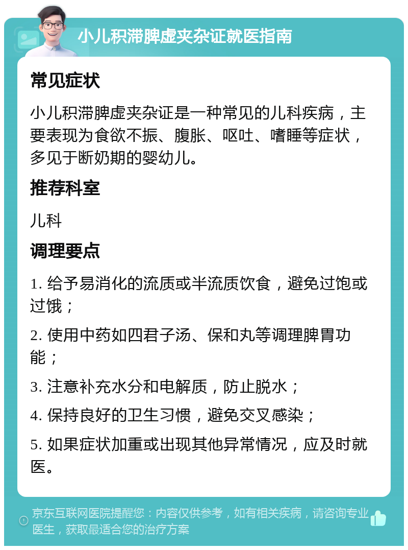 小儿积滞脾虚夹杂证就医指南 常见症状 小儿积滞脾虚夹杂证是一种常见的儿科疾病，主要表现为食欲不振、腹胀、呕吐、嗜睡等症状，多见于断奶期的婴幼儿。 推荐科室 儿科 调理要点 1. 给予易消化的流质或半流质饮食，避免过饱或过饿； 2. 使用中药如四君子汤、保和丸等调理脾胃功能； 3. 注意补充水分和电解质，防止脱水； 4. 保持良好的卫生习惯，避免交叉感染； 5. 如果症状加重或出现其他异常情况，应及时就医。