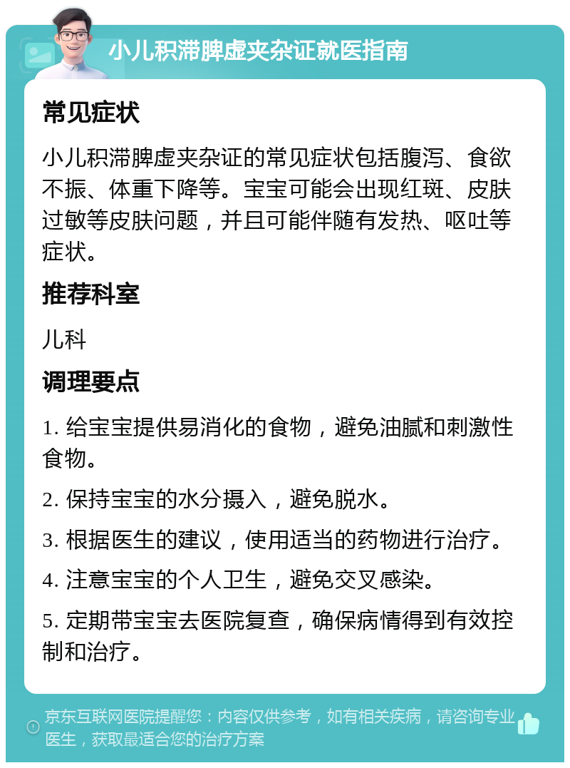 小儿积滞脾虚夹杂证就医指南 常见症状 小儿积滞脾虚夹杂证的常见症状包括腹泻、食欲不振、体重下降等。宝宝可能会出现红斑、皮肤过敏等皮肤问题，并且可能伴随有发热、呕吐等症状。 推荐科室 儿科 调理要点 1. 给宝宝提供易消化的食物，避免油腻和刺激性食物。 2. 保持宝宝的水分摄入，避免脱水。 3. 根据医生的建议，使用适当的药物进行治疗。 4. 注意宝宝的个人卫生，避免交叉感染。 5. 定期带宝宝去医院复查，确保病情得到有效控制和治疗。