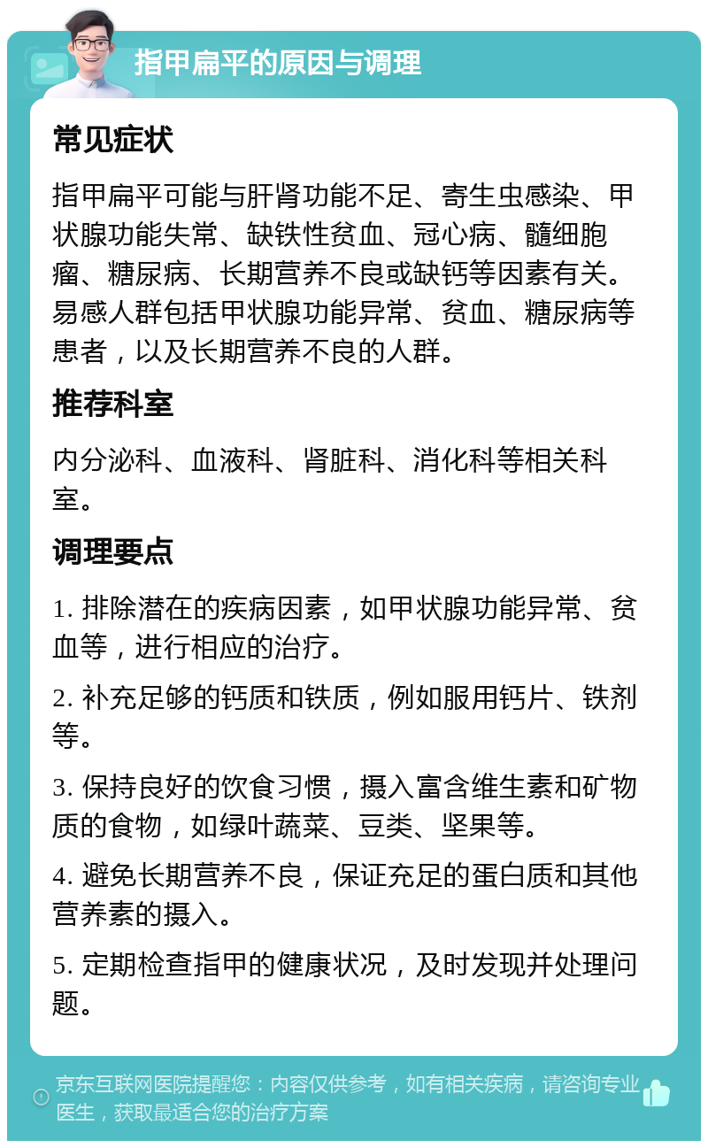 指甲扁平的原因与调理 常见症状 指甲扁平可能与肝肾功能不足、寄生虫感染、甲状腺功能失常、缺铁性贫血、冠心病、髓细胞瘤、糖尿病、长期营养不良或缺钙等因素有关。易感人群包括甲状腺功能异常、贫血、糖尿病等患者，以及长期营养不良的人群。 推荐科室 内分泌科、血液科、肾脏科、消化科等相关科室。 调理要点 1. 排除潜在的疾病因素，如甲状腺功能异常、贫血等，进行相应的治疗。 2. 补充足够的钙质和铁质，例如服用钙片、铁剂等。 3. 保持良好的饮食习惯，摄入富含维生素和矿物质的食物，如绿叶蔬菜、豆类、坚果等。 4. 避免长期营养不良，保证充足的蛋白质和其他营养素的摄入。 5. 定期检查指甲的健康状况，及时发现并处理问题。