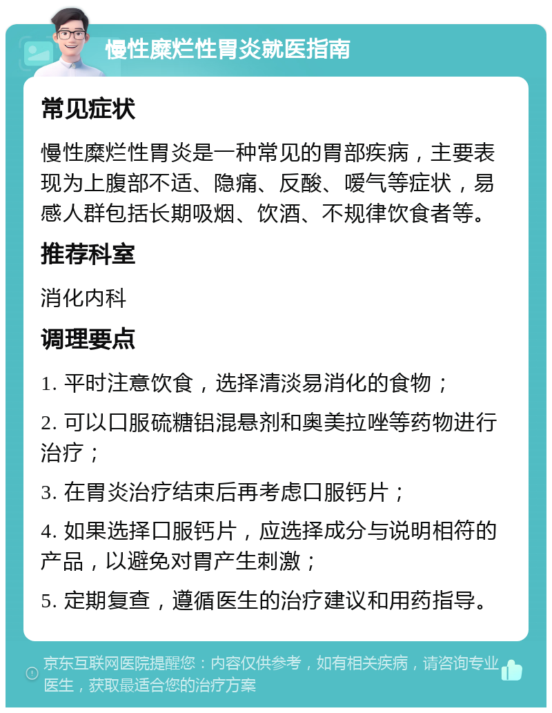 慢性糜烂性胃炎就医指南 常见症状 慢性糜烂性胃炎是一种常见的胃部疾病，主要表现为上腹部不适、隐痛、反酸、嗳气等症状，易感人群包括长期吸烟、饮酒、不规律饮食者等。 推荐科室 消化内科 调理要点 1. 平时注意饮食，选择清淡易消化的食物； 2. 可以口服硫糖铝混悬剂和奥美拉唑等药物进行治疗； 3. 在胃炎治疗结束后再考虑口服钙片； 4. 如果选择口服钙片，应选择成分与说明相符的产品，以避免对胃产生刺激； 5. 定期复查，遵循医生的治疗建议和用药指导。