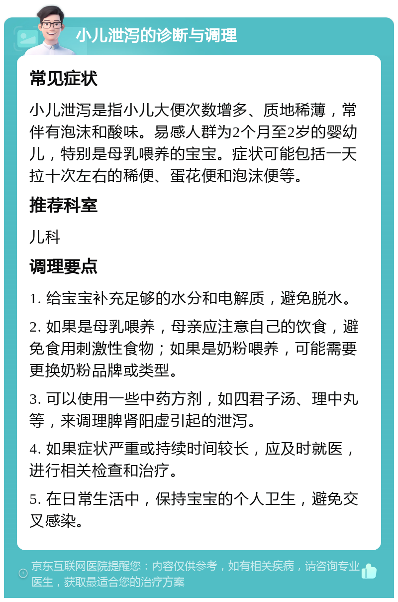 小儿泄泻的诊断与调理 常见症状 小儿泄泻是指小儿大便次数增多、质地稀薄，常伴有泡沫和酸味。易感人群为2个月至2岁的婴幼儿，特别是母乳喂养的宝宝。症状可能包括一天拉十次左右的稀便、蛋花便和泡沫便等。 推荐科室 儿科 调理要点 1. 给宝宝补充足够的水分和电解质，避免脱水。 2. 如果是母乳喂养，母亲应注意自己的饮食，避免食用刺激性食物；如果是奶粉喂养，可能需要更换奶粉品牌或类型。 3. 可以使用一些中药方剂，如四君子汤、理中丸等，来调理脾肾阳虚引起的泄泻。 4. 如果症状严重或持续时间较长，应及时就医，进行相关检查和治疗。 5. 在日常生活中，保持宝宝的个人卫生，避免交叉感染。