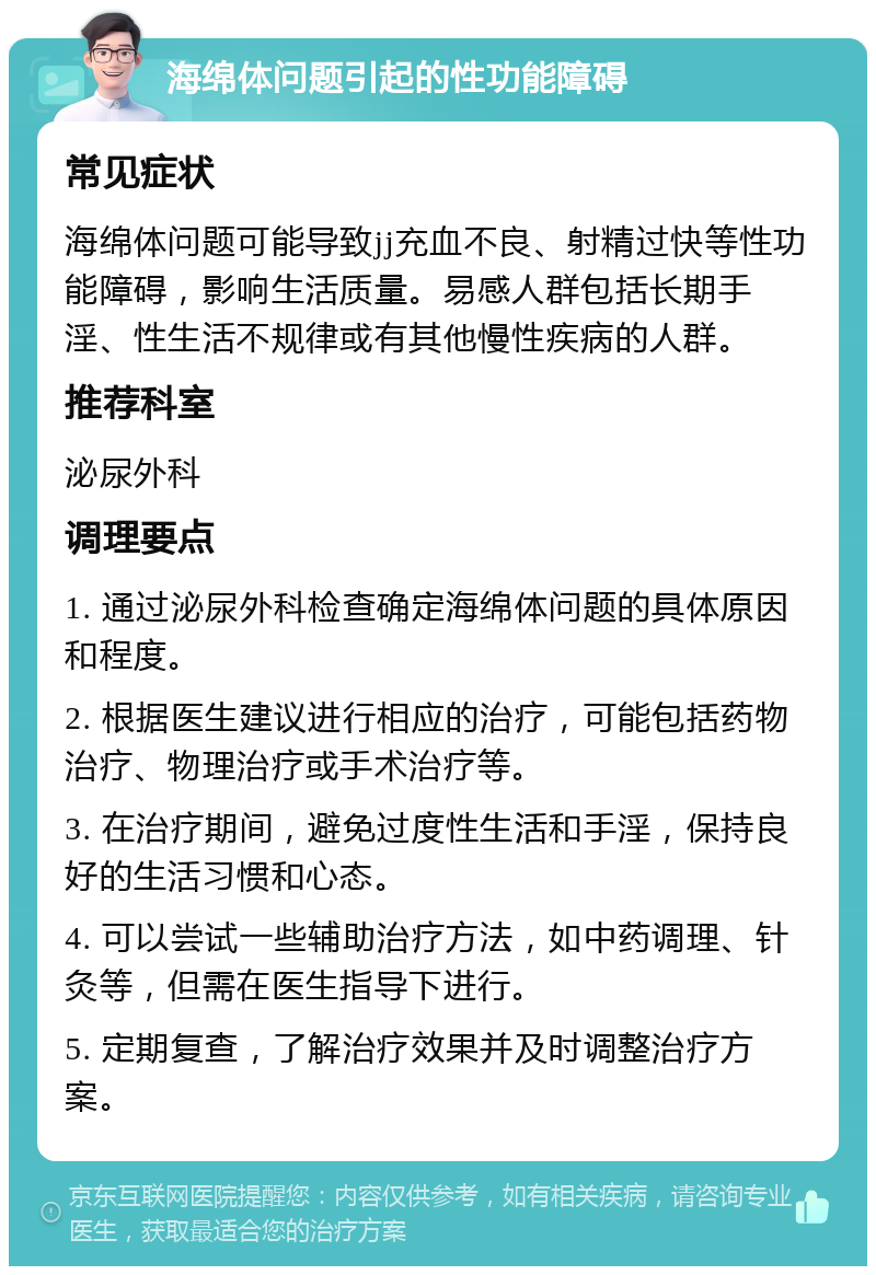 海绵体问题引起的性功能障碍 常见症状 海绵体问题可能导致jj充血不良、射精过快等性功能障碍，影响生活质量。易感人群包括长期手淫、性生活不规律或有其他慢性疾病的人群。 推荐科室 泌尿外科 调理要点 1. 通过泌尿外科检查确定海绵体问题的具体原因和程度。 2. 根据医生建议进行相应的治疗，可能包括药物治疗、物理治疗或手术治疗等。 3. 在治疗期间，避免过度性生活和手淫，保持良好的生活习惯和心态。 4. 可以尝试一些辅助治疗方法，如中药调理、针灸等，但需在医生指导下进行。 5. 定期复查，了解治疗效果并及时调整治疗方案。