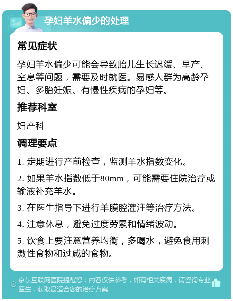 孕妇羊水偏少的处理 常见症状 孕妇羊水偏少可能会导致胎儿生长迟缓、早产、窒息等问题，需要及时就医。易感人群为高龄孕妇、多胎妊娠、有慢性疾病的孕妇等。 推荐科室 妇产科 调理要点 1. 定期进行产前检查，监测羊水指数变化。 2. 如果羊水指数低于80mm，可能需要住院治疗或输液补充羊水。 3. 在医生指导下进行羊膜腔灌注等治疗方法。 4. 注意休息，避免过度劳累和情绪波动。 5. 饮食上要注意营养均衡，多喝水，避免食用刺激性食物和过咸的食物。