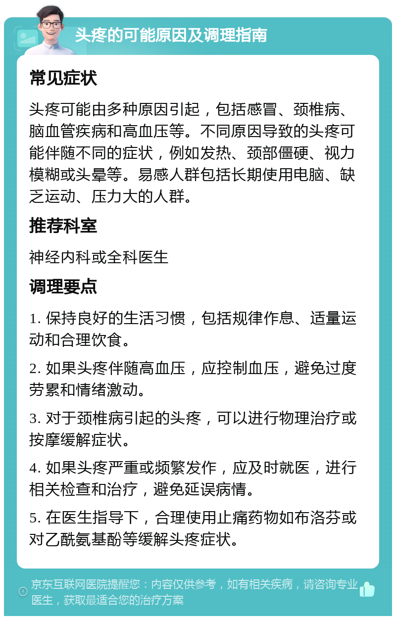 头疼的可能原因及调理指南 常见症状 头疼可能由多种原因引起，包括感冒、颈椎病、脑血管疾病和高血压等。不同原因导致的头疼可能伴随不同的症状，例如发热、颈部僵硬、视力模糊或头晕等。易感人群包括长期使用电脑、缺乏运动、压力大的人群。 推荐科室 神经内科或全科医生 调理要点 1. 保持良好的生活习惯，包括规律作息、适量运动和合理饮食。 2. 如果头疼伴随高血压，应控制血压，避免过度劳累和情绪激动。 3. 对于颈椎病引起的头疼，可以进行物理治疗或按摩缓解症状。 4. 如果头疼严重或频繁发作，应及时就医，进行相关检查和治疗，避免延误病情。 5. 在医生指导下，合理使用止痛药物如布洛芬或对乙酰氨基酚等缓解头疼症状。