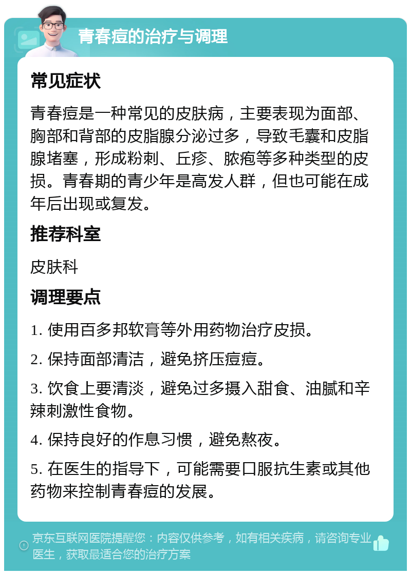 青春痘的治疗与调理 常见症状 青春痘是一种常见的皮肤病，主要表现为面部、胸部和背部的皮脂腺分泌过多，导致毛囊和皮脂腺堵塞，形成粉刺、丘疹、脓疱等多种类型的皮损。青春期的青少年是高发人群，但也可能在成年后出现或复发。 推荐科室 皮肤科 调理要点 1. 使用百多邦软膏等外用药物治疗皮损。 2. 保持面部清洁，避免挤压痘痘。 3. 饮食上要清淡，避免过多摄入甜食、油腻和辛辣刺激性食物。 4. 保持良好的作息习惯，避免熬夜。 5. 在医生的指导下，可能需要口服抗生素或其他药物来控制青春痘的发展。