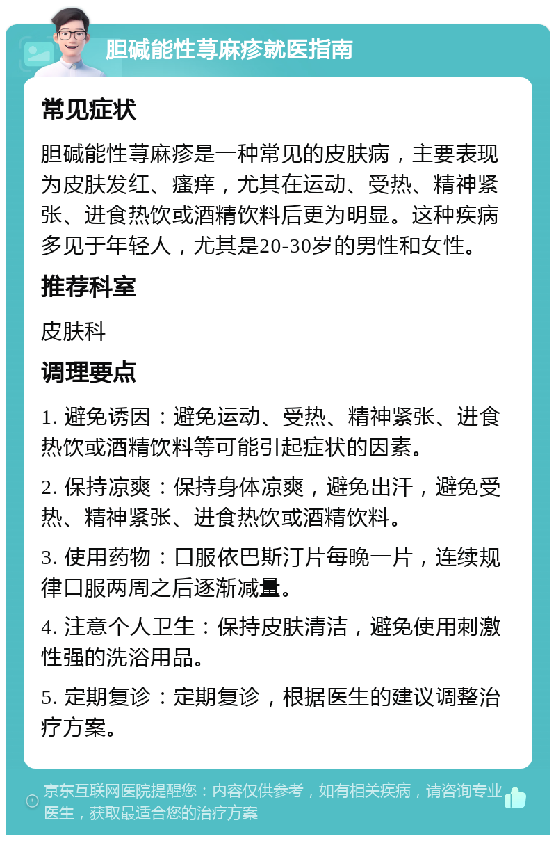 胆碱能性荨麻疹就医指南 常见症状 胆碱能性荨麻疹是一种常见的皮肤病，主要表现为皮肤发红、瘙痒，尤其在运动、受热、精神紧张、进食热饮或酒精饮料后更为明显。这种疾病多见于年轻人，尤其是20-30岁的男性和女性。 推荐科室 皮肤科 调理要点 1. 避免诱因：避免运动、受热、精神紧张、进食热饮或酒精饮料等可能引起症状的因素。 2. 保持凉爽：保持身体凉爽，避免出汗，避免受热、精神紧张、进食热饮或酒精饮料。 3. 使用药物：口服依巴斯汀片每晚一片，连续规律口服两周之后逐渐减量。 4. 注意个人卫生：保持皮肤清洁，避免使用刺激性强的洗浴用品。 5. 定期复诊：定期复诊，根据医生的建议调整治疗方案。