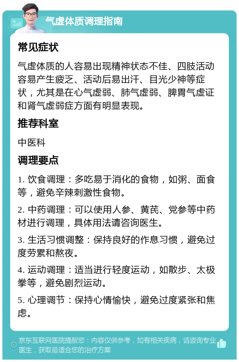 气虚体质调理指南 常见症状 气虚体质的人容易出现精神状态不佳、四肢活动容易产生疲乏、活动后易出汗、目光少神等症状，尤其是在心气虚弱、肺气虚弱、脾胃气虚证和肾气虚弱症方面有明显表现。 推荐科室 中医科 调理要点 1. 饮食调理：多吃易于消化的食物，如粥、面食等，避免辛辣刺激性食物。 2. 中药调理：可以使用人参、黄芪、党参等中药材进行调理，具体用法请咨询医生。 3. 生活习惯调整：保持良好的作息习惯，避免过度劳累和熬夜。 4. 运动调理：适当进行轻度运动，如散步、太极拳等，避免剧烈运动。 5. 心理调节：保持心情愉快，避免过度紧张和焦虑。