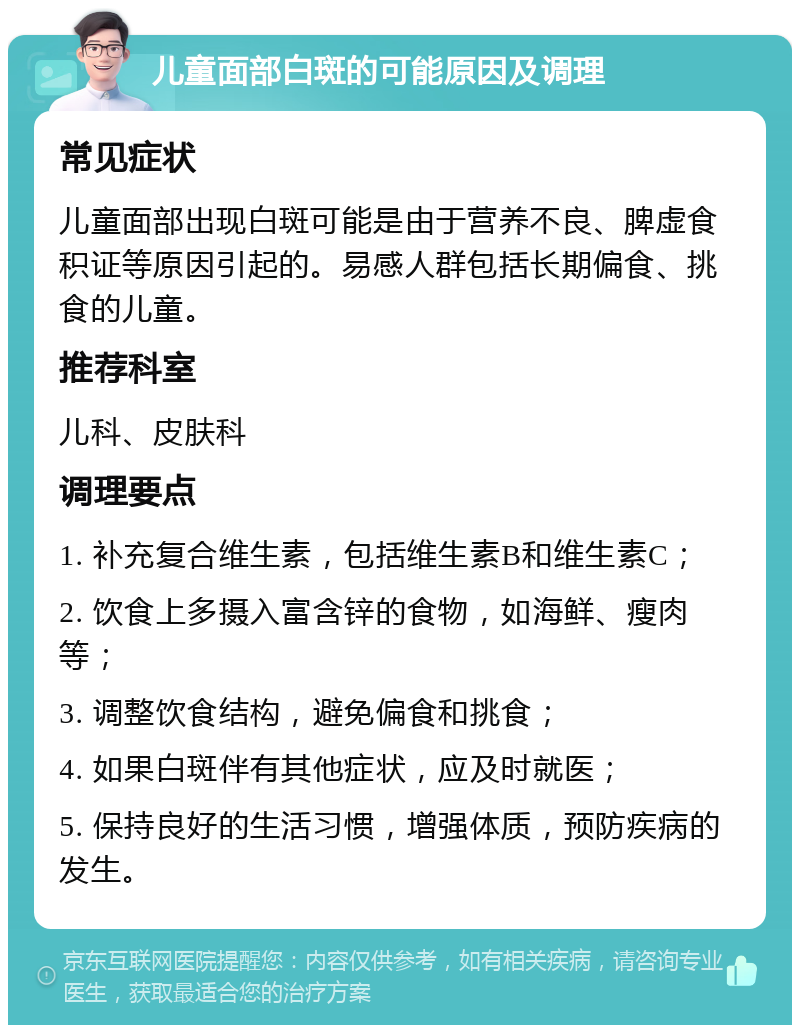 儿童面部白斑的可能原因及调理 常见症状 儿童面部出现白斑可能是由于营养不良、脾虚食积证等原因引起的。易感人群包括长期偏食、挑食的儿童。 推荐科室 儿科、皮肤科 调理要点 1. 补充复合维生素，包括维生素B和维生素C； 2. 饮食上多摄入富含锌的食物，如海鲜、瘦肉等； 3. 调整饮食结构，避免偏食和挑食； 4. 如果白斑伴有其他症状，应及时就医； 5. 保持良好的生活习惯，增强体质，预防疾病的发生。