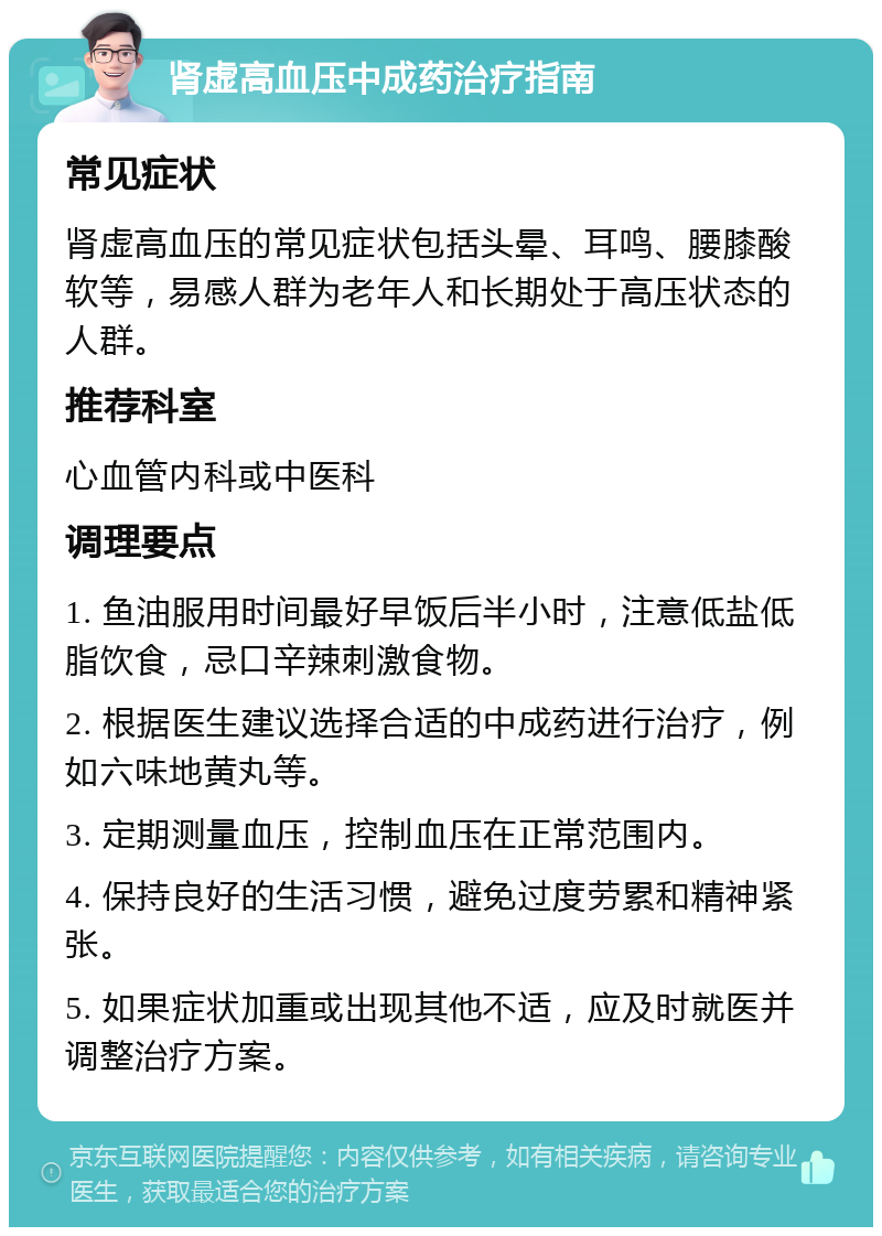 肾虚高血压中成药治疗指南 常见症状 肾虚高血压的常见症状包括头晕、耳鸣、腰膝酸软等，易感人群为老年人和长期处于高压状态的人群。 推荐科室 心血管内科或中医科 调理要点 1. 鱼油服用时间最好早饭后半小时，注意低盐低脂饮食，忌口辛辣刺激食物。 2. 根据医生建议选择合适的中成药进行治疗，例如六味地黄丸等。 3. 定期测量血压，控制血压在正常范围内。 4. 保持良好的生活习惯，避免过度劳累和精神紧张。 5. 如果症状加重或出现其他不适，应及时就医并调整治疗方案。