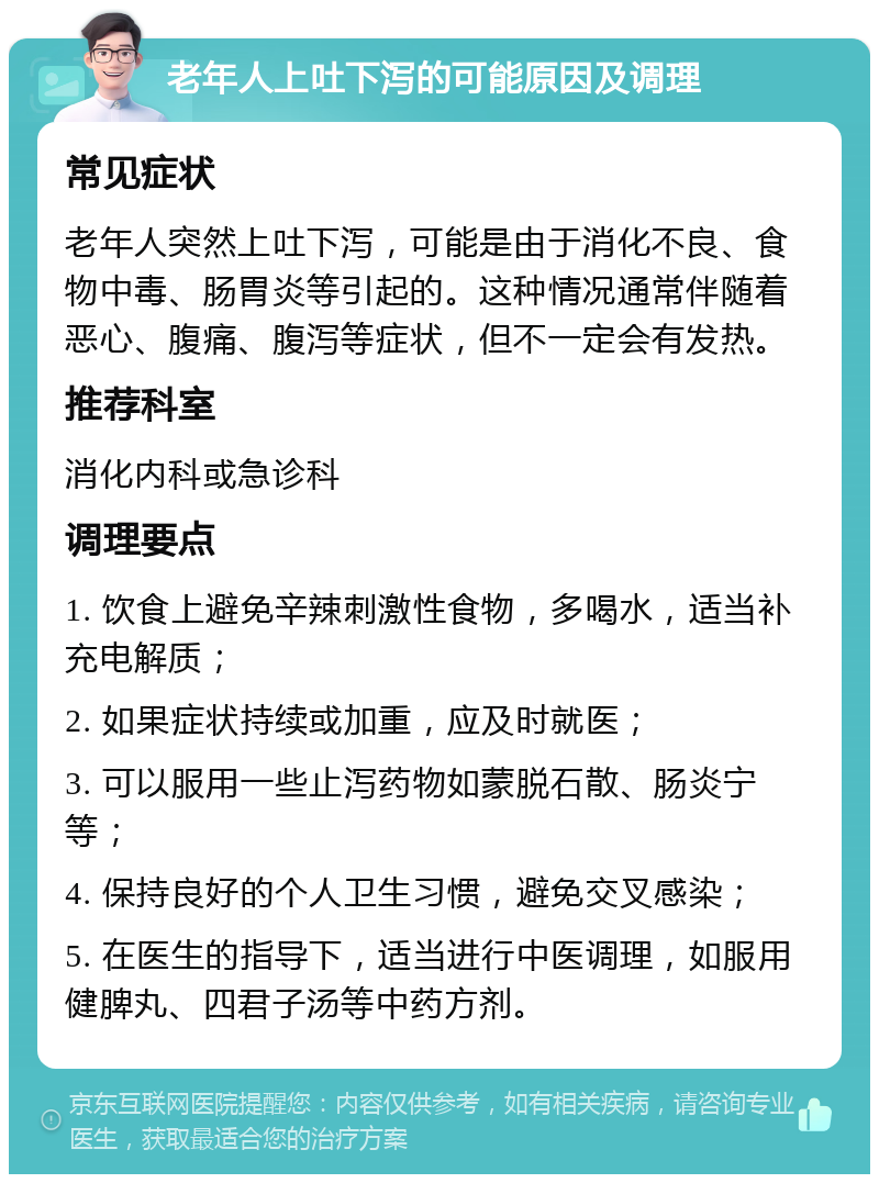 老年人上吐下泻的可能原因及调理 常见症状 老年人突然上吐下泻，可能是由于消化不良、食物中毒、肠胃炎等引起的。这种情况通常伴随着恶心、腹痛、腹泻等症状，但不一定会有发热。 推荐科室 消化内科或急诊科 调理要点 1. 饮食上避免辛辣刺激性食物，多喝水，适当补充电解质； 2. 如果症状持续或加重，应及时就医； 3. 可以服用一些止泻药物如蒙脱石散、肠炎宁等； 4. 保持良好的个人卫生习惯，避免交叉感染； 5. 在医生的指导下，适当进行中医调理，如服用健脾丸、四君子汤等中药方剂。