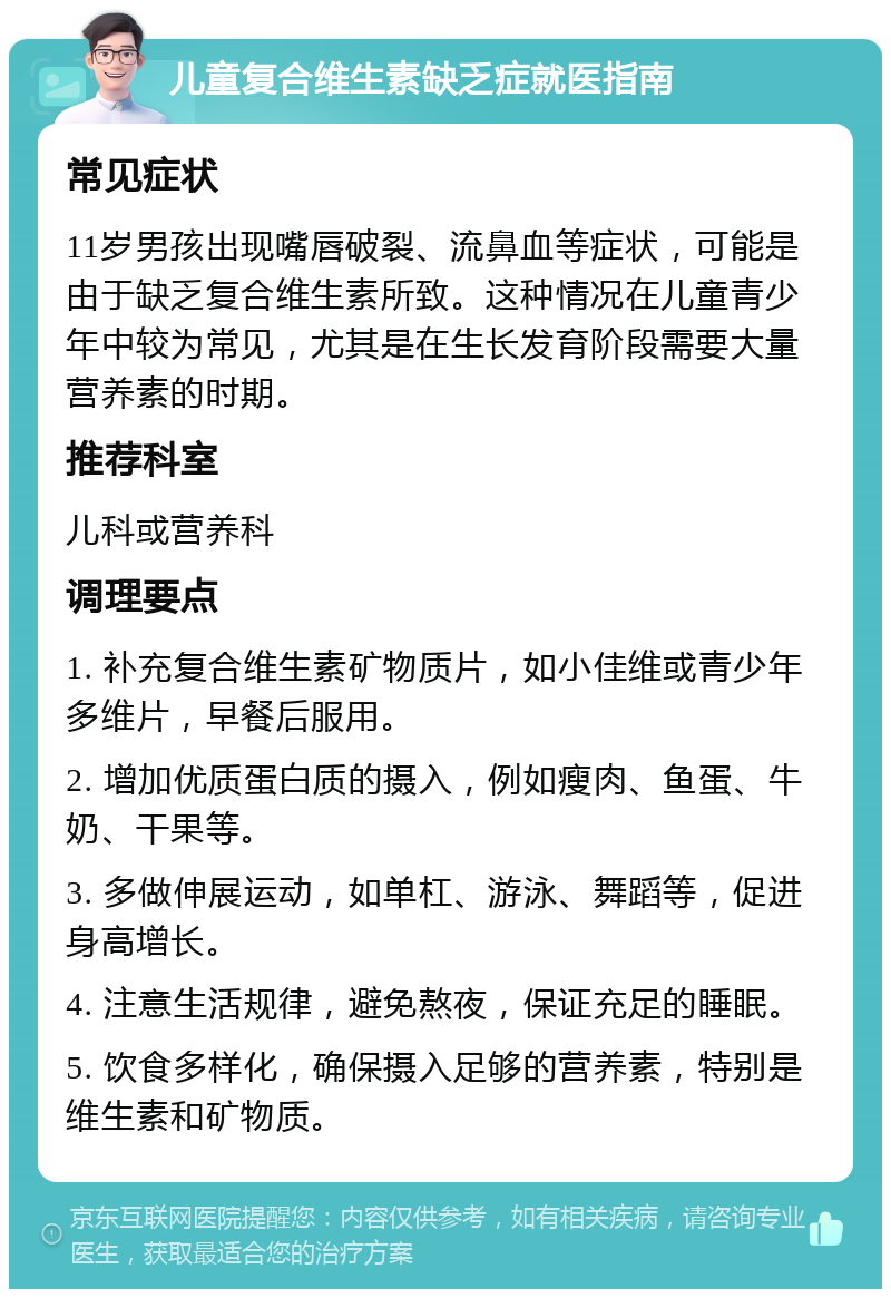 儿童复合维生素缺乏症就医指南 常见症状 11岁男孩出现嘴唇破裂、流鼻血等症状，可能是由于缺乏复合维生素所致。这种情况在儿童青少年中较为常见，尤其是在生长发育阶段需要大量营养素的时期。 推荐科室 儿科或营养科 调理要点 1. 补充复合维生素矿物质片，如小佳维或青少年多维片，早餐后服用。 2. 增加优质蛋白质的摄入，例如瘦肉、鱼蛋、牛奶、干果等。 3. 多做伸展运动，如单杠、游泳、舞蹈等，促进身高增长。 4. 注意生活规律，避免熬夜，保证充足的睡眠。 5. 饮食多样化，确保摄入足够的营养素，特别是维生素和矿物质。