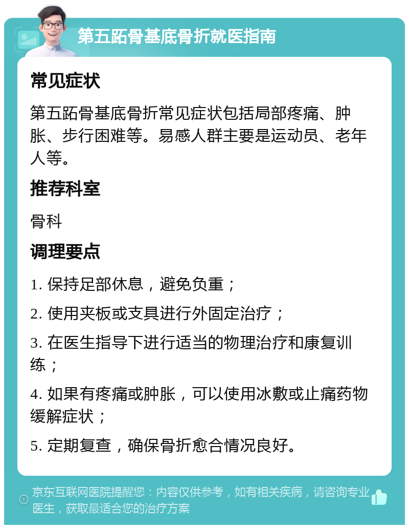 第五跖骨基底骨折就医指南 常见症状 第五跖骨基底骨折常见症状包括局部疼痛、肿胀、步行困难等。易感人群主要是运动员、老年人等。 推荐科室 骨科 调理要点 1. 保持足部休息，避免负重； 2. 使用夹板或支具进行外固定治疗； 3. 在医生指导下进行适当的物理治疗和康复训练； 4. 如果有疼痛或肿胀，可以使用冰敷或止痛药物缓解症状； 5. 定期复查，确保骨折愈合情况良好。