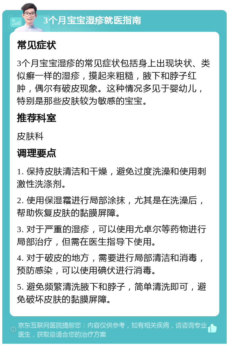 3个月宝宝湿疹就医指南 常见症状 3个月宝宝湿疹的常见症状包括身上出现块状、类似癣一样的湿疹，摸起来粗糙，腋下和脖子红肿，偶尔有破皮现象。这种情况多见于婴幼儿，特别是那些皮肤较为敏感的宝宝。 推荐科室 皮肤科 调理要点 1. 保持皮肤清洁和干燥，避免过度洗澡和使用刺激性洗涤剂。 2. 使用保湿霜进行局部涂抹，尤其是在洗澡后，帮助恢复皮肤的黏膜屏障。 3. 对于严重的湿疹，可以使用尤卓尔等药物进行局部治疗，但需在医生指导下使用。 4. 对于破皮的地方，需要进行局部清洁和消毒，预防感染，可以使用碘伏进行消毒。 5. 避免频繁清洗腋下和脖子，简单清洗即可，避免破坏皮肤的黏膜屏障。