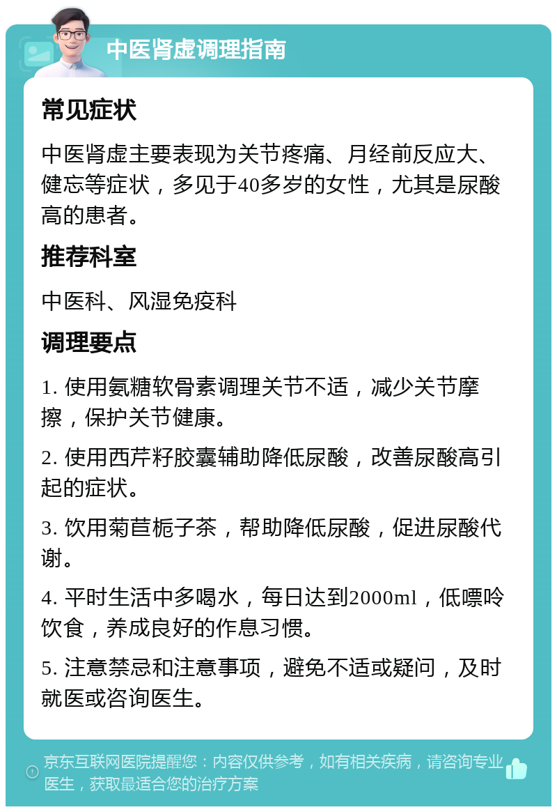 中医肾虚调理指南 常见症状 中医肾虚主要表现为关节疼痛、月经前反应大、健忘等症状，多见于40多岁的女性，尤其是尿酸高的患者。 推荐科室 中医科、风湿免疫科 调理要点 1. 使用氨糖软骨素调理关节不适，减少关节摩擦，保护关节健康。 2. 使用西芹籽胶囊辅助降低尿酸，改善尿酸高引起的症状。 3. 饮用菊苣栀子茶，帮助降低尿酸，促进尿酸代谢。 4. 平时生活中多喝水，每日达到2000ml，低嘌呤饮食，养成良好的作息习惯。 5. 注意禁忌和注意事项，避免不适或疑问，及时就医或咨询医生。