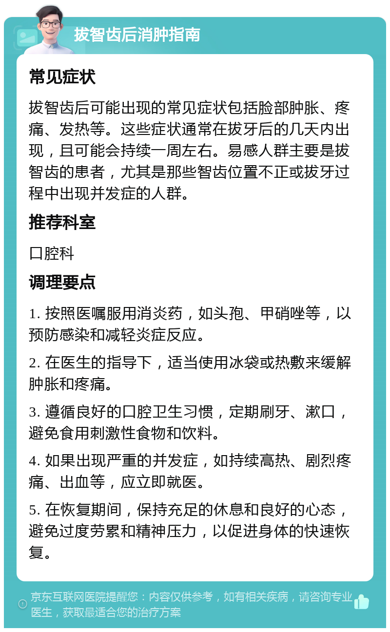 拔智齿后消肿指南 常见症状 拔智齿后可能出现的常见症状包括脸部肿胀、疼痛、发热等。这些症状通常在拔牙后的几天内出现，且可能会持续一周左右。易感人群主要是拔智齿的患者，尤其是那些智齿位置不正或拔牙过程中出现并发症的人群。 推荐科室 口腔科 调理要点 1. 按照医嘱服用消炎药，如头孢、甲硝唑等，以预防感染和减轻炎症反应。 2. 在医生的指导下，适当使用冰袋或热敷来缓解肿胀和疼痛。 3. 遵循良好的口腔卫生习惯，定期刷牙、漱口，避免食用刺激性食物和饮料。 4. 如果出现严重的并发症，如持续高热、剧烈疼痛、出血等，应立即就医。 5. 在恢复期间，保持充足的休息和良好的心态，避免过度劳累和精神压力，以促进身体的快速恢复。