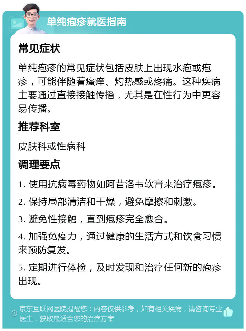 单纯疱疹就医指南 常见症状 单纯疱疹的常见症状包括皮肤上出现水疱或疱疹，可能伴随着瘙痒、灼热感或疼痛。这种疾病主要通过直接接触传播，尤其是在性行为中更容易传播。 推荐科室 皮肤科或性病科 调理要点 1. 使用抗病毒药物如阿昔洛韦软膏来治疗疱疹。 2. 保持局部清洁和干燥，避免摩擦和刺激。 3. 避免性接触，直到疱疹完全愈合。 4. 加强免疫力，通过健康的生活方式和饮食习惯来预防复发。 5. 定期进行体检，及时发现和治疗任何新的疱疹出现。