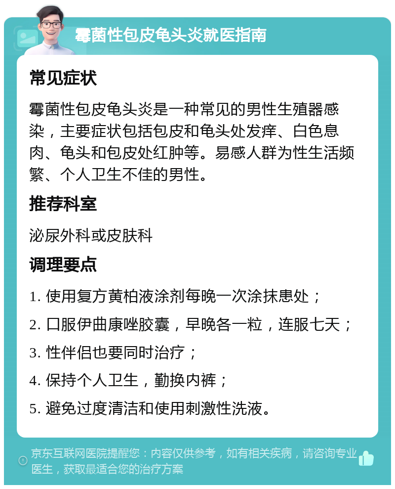 霉菌性包皮龟头炎就医指南 常见症状 霉菌性包皮龟头炎是一种常见的男性生殖器感染，主要症状包括包皮和龟头处发痒、白色息肉、龟头和包皮处红肿等。易感人群为性生活频繁、个人卫生不佳的男性。 推荐科室 泌尿外科或皮肤科 调理要点 1. 使用复方黄柏液涂剂每晚一次涂抹患处； 2. 口服伊曲康唑胶囊，早晚各一粒，连服七天； 3. 性伴侣也要同时治疗； 4. 保持个人卫生，勤换内裤； 5. 避免过度清洁和使用刺激性洗液。