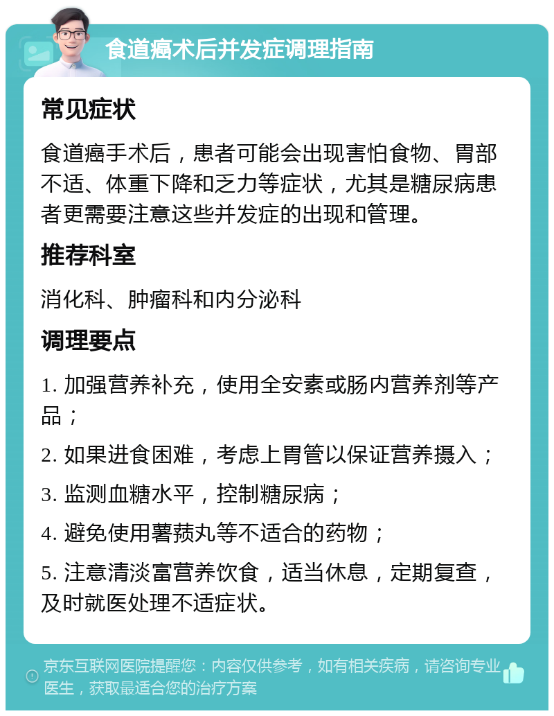 食道癌术后并发症调理指南 常见症状 食道癌手术后，患者可能会出现害怕食物、胃部不适、体重下降和乏力等症状，尤其是糖尿病患者更需要注意这些并发症的出现和管理。 推荐科室 消化科、肿瘤科和内分泌科 调理要点 1. 加强营养补充，使用全安素或肠内营养剂等产品； 2. 如果进食困难，考虑上胃管以保证营养摄入； 3. 监测血糖水平，控制糖尿病； 4. 避免使用薯蓣丸等不适合的药物； 5. 注意清淡富营养饮食，适当休息，定期复查，及时就医处理不适症状。