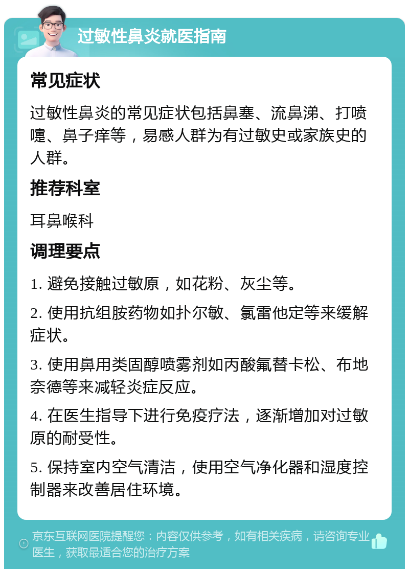 过敏性鼻炎就医指南 常见症状 过敏性鼻炎的常见症状包括鼻塞、流鼻涕、打喷嚏、鼻子痒等，易感人群为有过敏史或家族史的人群。 推荐科室 耳鼻喉科 调理要点 1. 避免接触过敏原，如花粉、灰尘等。 2. 使用抗组胺药物如扑尔敏、氯雷他定等来缓解症状。 3. 使用鼻用类固醇喷雾剂如丙酸氟替卡松、布地奈德等来减轻炎症反应。 4. 在医生指导下进行免疫疗法，逐渐增加对过敏原的耐受性。 5. 保持室内空气清洁，使用空气净化器和湿度控制器来改善居住环境。