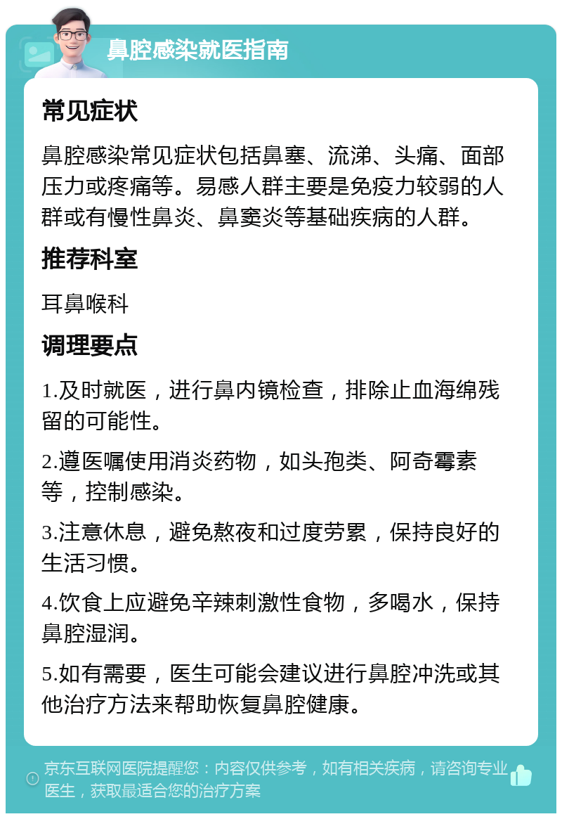 鼻腔感染就医指南 常见症状 鼻腔感染常见症状包括鼻塞、流涕、头痛、面部压力或疼痛等。易感人群主要是免疫力较弱的人群或有慢性鼻炎、鼻窦炎等基础疾病的人群。 推荐科室 耳鼻喉科 调理要点 1.及时就医，进行鼻内镜检查，排除止血海绵残留的可能性。 2.遵医嘱使用消炎药物，如头孢类、阿奇霉素等，控制感染。 3.注意休息，避免熬夜和过度劳累，保持良好的生活习惯。 4.饮食上应避免辛辣刺激性食物，多喝水，保持鼻腔湿润。 5.如有需要，医生可能会建议进行鼻腔冲洗或其他治疗方法来帮助恢复鼻腔健康。