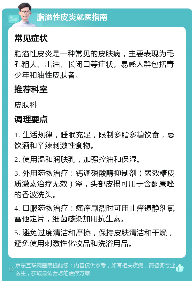 脂溢性皮炎就医指南 常见症状 脂溢性皮炎是一种常见的皮肤病，主要表现为毛孔粗大、出油、长闭口等症状。易感人群包括青少年和油性皮肤者。 推荐科室 皮肤科 调理要点 1. 生活规律，睡眠充足，限制多脂多糖饮食，忌饮酒和辛辣刺激性食物。 2. 使用温和润肤乳，加强控油和保湿。 3. 外用药物治疗：钙调磷酸酶抑制剂（弱效糖皮质激素治疗无效）泽，头部皮损可用于含酮康唑的香波洗头。 4. 口服药物治疗：瘙痒剧烈时可用止痒镇静剂氯雷他定片，细菌感染加用抗生素。 5. 避免过度清洁和摩擦，保持皮肤清洁和干燥，避免使用刺激性化妆品和洗浴用品。