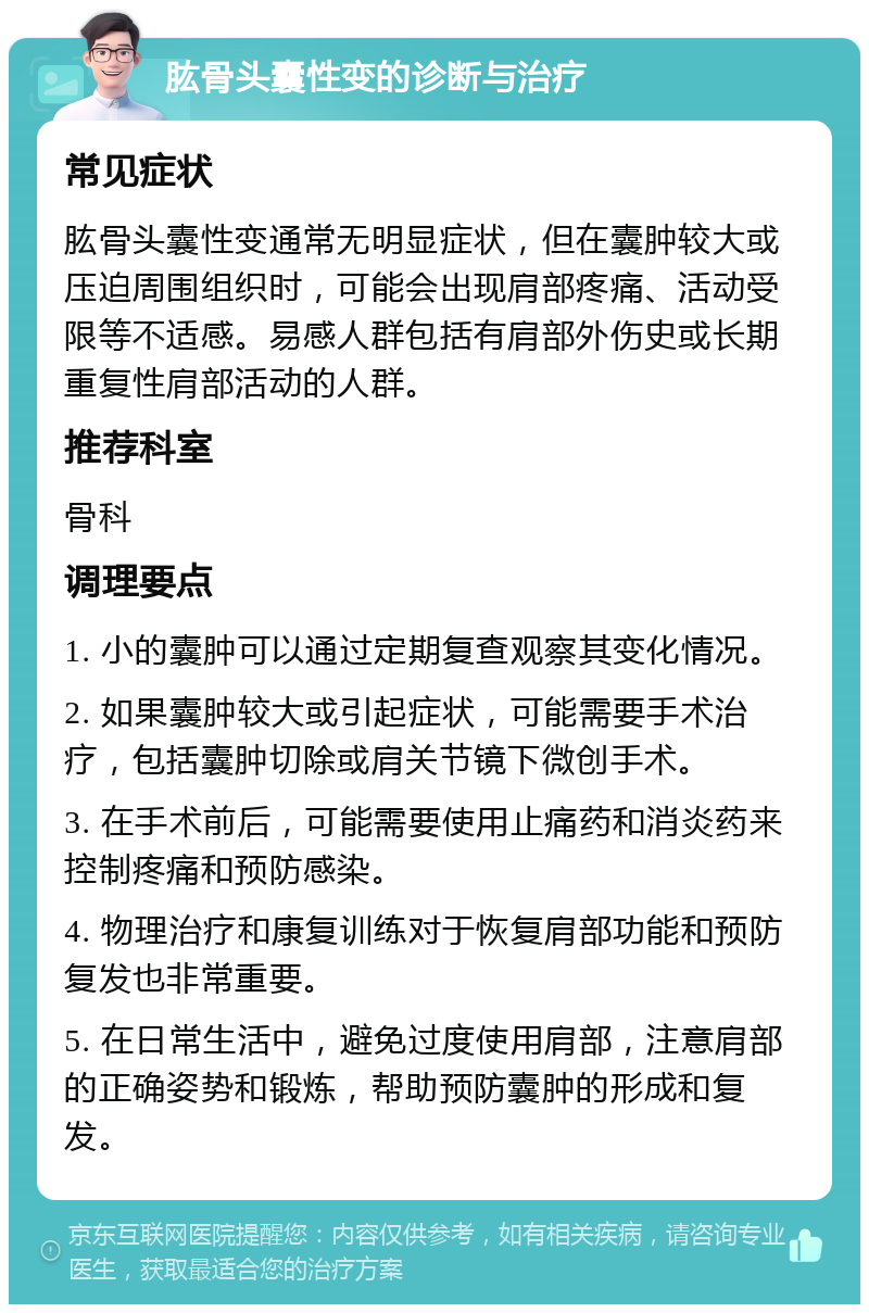 肱骨头囊性变的诊断与治疗 常见症状 肱骨头囊性变通常无明显症状，但在囊肿较大或压迫周围组织时，可能会出现肩部疼痛、活动受限等不适感。易感人群包括有肩部外伤史或长期重复性肩部活动的人群。 推荐科室 骨科 调理要点 1. 小的囊肿可以通过定期复查观察其变化情况。 2. 如果囊肿较大或引起症状，可能需要手术治疗，包括囊肿切除或肩关节镜下微创手术。 3. 在手术前后，可能需要使用止痛药和消炎药来控制疼痛和预防感染。 4. 物理治疗和康复训练对于恢复肩部功能和预防复发也非常重要。 5. 在日常生活中，避免过度使用肩部，注意肩部的正确姿势和锻炼，帮助预防囊肿的形成和复发。